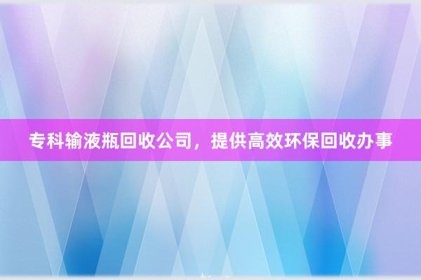专科输液瓶回收公司，提供高效环保回收办事