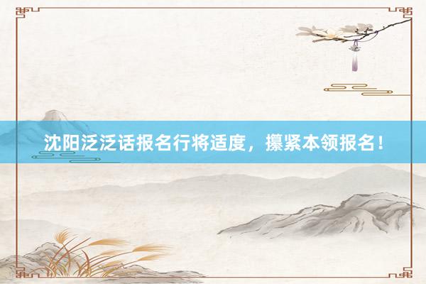 沈阳泛泛话报名行将适度，攥紧本领报名！