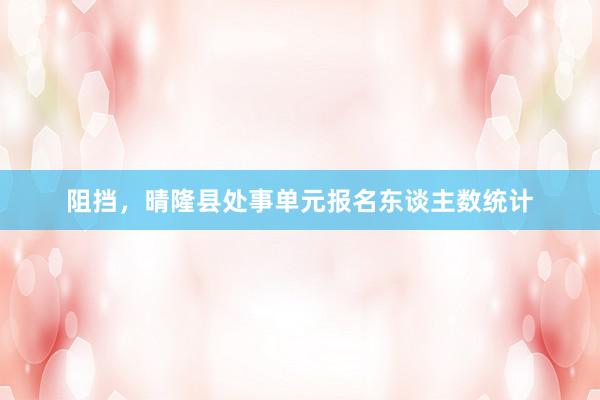 阻挡，晴隆县处事单元报名东谈主数统计