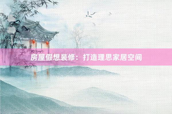 房屋假想装修：打造理思家居空间